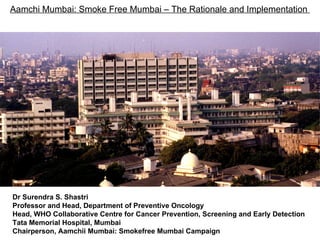 Aamchi Mumbai: Smoke Free Mumbai – The Rationale and Implementation  Dr Surendra S. Shastri Professor and Head, Department of Preventive Oncology Head, WHO Collaborative Centre for Cancer Prevention, Screening and Early Detection Tata Memorial Hospital, Mumbai Chairperson, Aamchii Mumbai: Smokefree Mumbai Campaign 