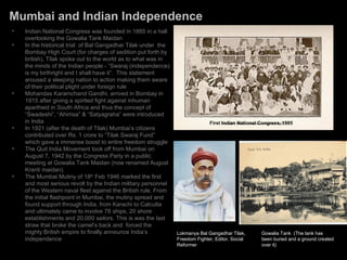 Mumbai and Indian Independence
•   Indian National Congress was founded in 1885 in a hall
    overlooking the Gowalia Tank Maidan
•   In the historical trial of Bal Gangadhar Tilak under the
    Bombay High Court (for charges of sedition put forth by
    british), Tilak spoke out to the world as to what was in
    the minds of the Indian people - “Swaraj (independence)
    is my birthright and I shall have it”. This statement
    aroused a sleeping nation to action making them aware
    of their political plight under foreign rule
•   Mohandas Karamchand Gandhi, arrived in Bombay in
    1915 after giving a spirited fight against inhuman
    apartheid in South Africa and thus the concept of
    “Swadeshi”, “Ahimsa” & “Satyagraha” were introduced
    in India                                                                  First Indian National Congress, 1885
•   In 1921 (after the death of Tilak) Mumbai’s citizens
    contributed over Rs. 1 crore to “Tilak Swaraj Fund”
    which gave a immense boost to entire freedom struggle
•   The Quit India Movement took off from Mumbai on
    August 7, 1942 by the Congress Party in a public
    meeting at Gowalia Tank Maidan (now renamed August
    Kranti maidan).
•   The Mumbai Mutiny of 18th Feb 1946 marked the first
    and most serious revolt by the Indian military personnel
    of the Western naval fleet against the British rule. From
    the initial flashpoint in Mumbai, the mutiny spread and
    found support through India, from Karachi to Calcutta
    and ultimately came to involve 78 ships, 20 shore
    establishments and 20,000 sailors. This is was the last
    straw that broke the camel’s back and forced the
    mighty British empire to finally announce India’s           Lokmanya Bal Gangadhar Tilak,       Gowalia Tank (The tank has
    independence                                                Freedom Fighter, Editor, Social     been buried and a ground created
                                                                Reformer                            over it)
 