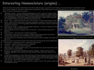 Interesting Nomenclature (origins) …
  Some of the earlier most inhabitants were Kolis (whose major occupation was fishing), Agris (salt-makers), Bhandaris (who
  were toddy trappers), Vadvals or Malis (were gardeners). Thus there were a variety plantations on the islands which gave
  name to quite a few places in mumbai.
   Elephanta island – original name was Gharapuri (or Puri, place of caves), which
    was called by Portuguese as Elephanta after seeing a monolithic basalt sculpture
    of an elephant at the entrance. The britishers made a failed attempt to move
    take the elephant to British museum (fortunately their crane broke down and
    the elephant today sits just outside the buyculla zoo)
   Dhobi Talao – washerman’s pond until 17th century, its been buried since then
   Parel – derived from the Parali Vaijanath Mahadev temple of the 13th century
    dedicated to Shiva. The Portuguuese demolished this & built a Jesuit church &
    convent in its place
   Elphinstone circle – original name Amliagal (meaning - in front of tamarind tree,
    even today a Tamarind land exists)
   Chinch Bunder (south of Dongri near the shore) – chinch means tamarind in
    Marathi
   Bhendi Bazar – derived from a bhendi plantation
   Umerkhadi – derived from a couple of umbar (Ficus Glomerata) trees which
    existed along the shore of the khadi (creek in Marathi)
   On the shores of Umerkhadi was a hamlet Pydhonie (which means foot-wash inThe entrance to the Gharapuri Caves (Elephanta) in ancient
    Marathi)                                                                                               days
A comparatively narrow belt of land to the hills were thickly grown with plantations:
   Phanaswadi – phanas (jackfruit in Marathi) plantations
   Kelewadi – plantain (banana) groves in Marathi
   Khetwadi – khet means farm in Marathi
   Khotachiwadi – meaning Khot’s place. It was founded by a local named Khot who
    leased plots to east indians
   Girgaum – gir (mountain in Sanskrit), gaum (village) – village at the foot of
    mountain (Malabar hill). Nearby was the shrine of Gav-devi (the deity of the
    village).
   Adjoining Phanaswadi is Cavel (derived from Koli name Kolwar) is located to the
    north-east of Dhobitalao near the Chira Bazaar area. from the Koli name Kolwar.
    The Kolis of this village were converted to Christianity by the Portuguese in the
    16th century. Cavel thus became a Christian enclave
   Bori Bunder – bori means sacks in Marathi, bunder is port. Port where sacks are
    offloaded & stored



                                                                                                       Old Mumbai
 
