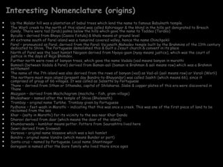 Interesting Nomenclature (origins)
    Up the Malabr hill was a plantation of babul trees which lend the name to famous Babulnath temple.
    The Worli creek to the north of this island was called Kshirsagar & the khind in the hills got denigrated to Breach
     Candy. There were tad (brab) palms below the hills which gave the name to Taddeo (Tardeo)
    Byculla – derived from Bhaya (Cassia fistula) & khala means at ground level
    At extreme south of Parel island was a tamarind covered valley, hence the name Chinchpokli
    Parel – pronounced as Paral, derived from the Parali Vaijanath Mahadev temple built by the Brahmins of the 13th century
     dedicated to Shiva. The Portuguese demolished this & built a Jesuit church & convent in its place
    North of Parel was the boat hamlet Naigaon derived from Nyaya-gaon (nyay means justice), which was the court of
     justice in the days of Raja Bhimdev.
    Further north were rows of banyan trees, which gave the name Vadala (vad means banyan in marathi
    Bamnoli (between Vadala & Parel) derived from Baman-aali (baman is Brahman & aali means row) which was a Brahmin
     settlement
    The name of the 7th island was also derived from the rows of banyan (vad) as Vad-ali (aali means row) or Varali (Worli)
    The northern most main island (present day Bandra-to-Bhayandar) was called Sashti (which means 66), since it
     comprised of group of 66 villages. It was called as Salsette by Portuguese
    Thane – derived from Sthan or Sthanaka, capital of Shilaharas. Slabs & copper plates of this era were discovered in
     Thane
    Mazgaon – derived from Machchagram (machcha – fish, gram-village)
    Bhuleshwar – named after the temple of Shiva (Bholenath)
    Trombay – original name Turbhe. Trombay given by Portuguese
    Pydhonie – feet-wash in Marathi – indicating that this was once a creek. This was one of the first piece of land to be
     reclaimed from the sea
    Khar – (salty in Marathi) for its vicinity to the sea near Khar Danda
    Dharavi derived from daar (which means the door of the island)
    Khumbarwada – kumbhar means potter. Potters from Saurashtra lived here
    Sewri derived from Sivawadi
    Versova – original name Vesaave which was a koli hamlet
    Bandra – original name Vandre (which means Bunder or port)
    Santa-cruz – named by Portuguese. Local name Shantinagar
    Goregaon is named after the Gore family who lived there since ages
 