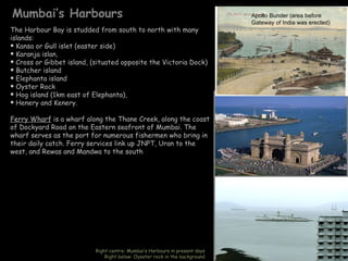 Mumbai’s Harbours                                                                 Apollo Bunder (area before
                                                                                  Gateway of India was erected)
The Harbour Bay is studded from south to north with many
islands:
 Kansa or Gull islet (easter side)
 Karanja islan,
 Cross or Gibbet island, (situated opposite the Victoria Dock)
 Butcher island
 Elephanta island
 Oyster Rock
 Hog island (1km east of Elephanta),
 Henery and Kenery.


Ferry Wharf is a wharf along the Thane Creek, along the coast                Kanheri Caves (300 BC), Borivali

of Dockyard Road on the Eastern seafront of Mumbai. The
wharf serves as the port for numerous fishermen who bring in
their daily catch. Ferry services link up JNPT, Uran to the
west, and Rewas and Mandwa to the south




                           Right centre: Mumbai’s Harbours in present days
                               Right below: Oyester rock in the background
 