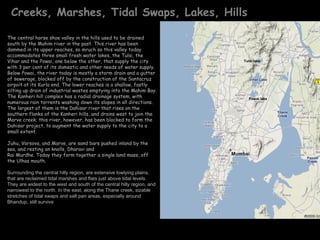 Creeks, Marshes, Tidal Swaps, Lakes, Hills

The central horse shoe valley in the hills used to be drained
south by the Mahim river in the past. This river has been
dammed in its upper reaches, so mruch so this valley today
accommodates three small fresh water lakes, the Tulsi, the
Vihar and the Powai, one below the other, that supply the city                  Tulsi lake
with 3 per cent of its domestic and other needs of water supply.
Below Powai, the river today is mostly a storm drain and a gutter
of sewerage, blocked off by the construction of the Santacruz
airpoit at its Kurla end. The lower reaches is a shallow, fastly
silting up drain of industrial wastes emptying into the Mahim Bay.
The Kanheri hill complex has a radial drainage system, with                        Powai lake
numerous rain torrents washing down its slopes in all directions.
The largest of them is the Dahisar river that rises on the
southern flanks of the Kanheri hills, and drains west to join the        Harbour in monsoon
Marve creek; this river, however, has been blocked to form the
Dahisar project, to augment the water supply to the city to a
small extent.

Juhu, Varsova, and Marve, are sand bars pushed inland by the
sea, and resting on knolls, Dharavi and
Rai Murdhe. Today they form together a single land mass, off
the Ulhas mouth.

Surrounding the central hilly region, are extensive lowlying plains,
 .
that are reclaimed tidal marshes and flats just above tidal levels.
They are widest to the west and south of the central hilly region, and
narrowest to the north. In the east, along the Thane creek, sizable
stretches of tidal swaps and salt pan areas, especially around
Bhandup, still survive
 