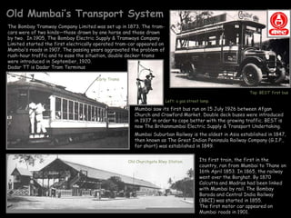 Old Mumbai’s Transport System
The Bombay Tramway Company Limited was set up in 1873. The tram-
cars were of two kinds—those drawn by one horse and those drawn
by two. In 1905, The Bombay Electric Supply & Tramways Company
Limited started the first electrically operated tram-car appeared on
Mumbai’s roads in 1907. The passing years aggravated the problem of
rush-hour traffic and to ease the situation, double decker trams
were introduced in September, 1920.
Dadar TT is Dadar Tram Terminus

                                      Early Trams


                                                                                                              Top: BEST’ first bus

                                                                       Left: a gas street lamp.

                                                       Mumbai saw its first bus run on 15 July 1926 between Afgan
                                                       Church and Crawford Market. Double deck buses were introduced
                                                       in 1937 in order to cope better with the growing traffic. BEST is
                                                       now The Brihanmumbai Electric Supply & Transport Undertaking.
                                                       Mumbai Suburban Railway is the oldest in Asia established in 1847,
                                                       then known as The Great Indian Peninsula Railway Company (G.I.P.,
                                                       for short) was established in 1849.


                                                    Old Churchgate Rlwy Station          Its first train, the first in the
                                                                                         country, ran from Mumbai to Thane on
                                                                                         16th April 1853. In 1865, the railway
                                                                                         went over the Borghat. By 1870
                                                                                         Calcutta and Madras had been linked
                                                                                         with Mumbai by rail. The Bombay
                                                                                         Baroda and Central India Railway
                                                                                         (BBCI) was started in 1855.
                                                                                         The first motor car appeared on
                                                                                         Mumbai roads in 1901.
 