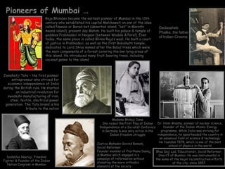 Pioneers of Mumbai …
                           Raja Bhimdev became the earliest pioneer of Mumbai in the 13th
                           century who established his capital Mahikawati on one of the isles
                           called Newale or Barad-bet (deserted island, “bet” in Marathi            Dadasaheb
                           means island), present day Mahim. He built his palace & temple of        Phalke, the father
                           goddess Prabhadevi in Naigaon (between Wadala & Parel). Even
                                                                                                    of Indian Cinema
                           today, the same place is called Bhima Raja’s wadi. He built a court
                           of justice in Prabhadevi, as well as the first Babulnath temple,
                           dedicated to Lord Shiva named after the Babul trees which were
                           the main components of a forest covering the low-lying areas of
                           this island. He introduced many fruit-bearing trees, including
                           coconut palms to the island



Jamshetji Tata – the first pioneer
     entrepreneur who strived for
   economic independence of India
during the British rule. He started
        an industrial revolution for
  swadeshi manufacturing of iron,
    steel, textile, electrical power
 generation. The Tata brand is his
              tribute to the nation


                                                                      Madame Bhikaji Cama
                                                               She raised the First Flag of Indian  Dr. Homi Bhabha, pioneer of nuclear science,
                                                             Independence at a Socialist Confernce      founder of the Indian Atomic Energy
                                                               in Germany & was very active in the     programme. While India was striving for
                                                                    Indian freedom struggle         independence, he spearheaded the country in
                                                                                                      an advanced field of science & technology.
                                                                                                     He founded TIFR, which is one of the best
                                                           Justice Mahadev Govind Ranade,
                                                                                                            school of physics in the world
                                                           Social Reformer
                                                           Founder member of Prarthana Samaj       Bhau Daji Lad, Educationist, Social Reformer,
                                                           in Mumbai which engaged in a              Sheriff of Mumbai. He was instrumental in
  Dadabhai Naoroji, Freedom
                                                           campaign of reformation without         the some of the major reconstruction efforts
Fighter & Founder of the Indian
                                                           alienating the more orthodox                       of the city, since 1857.
   Nation Congress in Mumbai
                                                           elements of the society
 