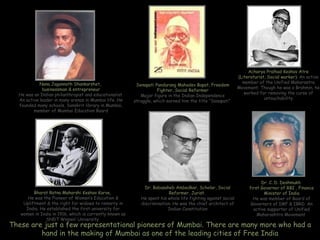 Acharya Pralhad Keshav Atre
                                                                                                              (Literaturist, Social worker). An active
            Nana Jagannath Shankarshet,                                                                         member of the Unified Maharastra
                                                          Senapati Pandurang Mahadev Bapat, Freedom
             businessman & entrepreneur                                                                       Movement. Though he was a Brahmin, he
                                                                    Fighter, Social Reformer
  He was an Indian philanthropist and educationalist.                                                            worked for removing the curse of
                                                            Major figure in the Indian Independence
  An active leader in many arenas in Mumbai life. He                                                                       untouchability
                                                         struggle, which earned him the title “Senapati”
  founded many schools, Sanskrit library in Mumbai,
         member of Mumbai Education Board




                                                                                                                         Dr. C. D. Deshmukh
                                                              Dr. Babasaheb Ambedkar, Scholar, Social              first Governor of RBI , Finance
         Bharat Ratna Maharshi Keshav Karve,                             Reformer, Jurist.                                Minister of India
      He was the Pioneer of Women’s Education &             He spent his whole life fighting against social          He was member of Board of
    Upliftment & the right for widows to remarry in         discrimination. He was the chief architect of           Governers of IMF & IBRD. An
     India. He established the first university for                      Indian Constitution                         active supporter of Unified
   women in India in 1916, which is currently known as                                                                 Maharashtra Movement
              SNDT Women’ University
These are just a few representational pioneers of Mumbai. There are many more who had a
         hand in the making of Mumbai as one of the leading cities of Free India
 