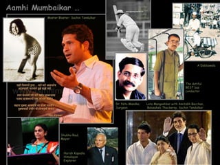 Aamhi Mumbaikar …                                         Little
                                                          Master
                                                           Sunil
         Master Blaster- Sachin Tendulkar                Gavaskar




                                                                                                A Dabbawala




                                                                                        The dutiful
                                                                                        BEST bus
                                                                                        conductor



                                            Dr. Nitu Mandke,   Lata Mangeshkar with Amitabh Bacchan,
                                            Surgeon            Balasaheb Thackeray, Sachin Tendulkar




                 Shubha Raul,
                 Mayor



                   Harish Kapadia
                   Himalayan
                   Explorer
 