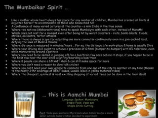 The Mumbaikar Spirit …

   Like a mother whose heart always has space for any number of children, Mumbai has crossed all limits &
    adjusted herself to accommodate all those who beseeched her
   A confluence of many varied cultures of the country – a mini India in the true sense
   Where two natives (Maharashtrians) tend to speak Mumbaiyya with each other, instead of Marathi
   Which does not rest for a moment even after being hit by worst disasters – riots, bomb-blasts, floods,
    strikes, accidents, terror-attacks
   Where there is always scope for adjusting one more commuter continuously even in a jam-packed local,
    defying the laws of Mass & Volume
   Where distance is measured in minutes/hours .. For eg. the distance b/w work-place & home is usually 2hrs
   Where your driving skill ought to achieve a precision of 0.5mm (bumper-to-bumper) with 0% tolerance, even
    while manouvering around a pothole
   Where you need to be skilled in jumping off/on a bus/train few secs before it stops, if you happen to be in
    the first row near the door while alighting/boarding a bus/train
   Where 8 people can share a 6ftx6ft kholi & can still make space for more
   Where you don’t need a reason to play/talk cricket
   Where you don’t need your own vehicle to commute from one end of the city to another at any time (thanks
    to the nearly 24hr coverage of BEST buses, Locals, black-n-yellow metered rides)
   Where the cheapest, quickest & most exciting shopping of varied items can be done in the train itself




                           … this is Aamchi Mumbai
                                           Language Spoken: Mumbaiyya
                                              Staple Food: Vada-pav
                                               Staple Drink: Cutting

                         Fact: Vada-paav was born 35yrs back when Ashok Vaidya a snack
                         seller outside Dadar station decided to experiment
 