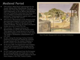 Medieval Period
   13th century: When Devgiri was besieged by the
    invader Allaudin-Khilji, Raja Bhimdev the son of
    Ramdev (the Yadav king of Devgiri), established his
    capital Mahikawati on isle of Mahim. Raja Bhimdev
    & his son Pratap Bimb transformed the island into a
    city of temples & settlements flourishing with
    plantations, fishing hamlets & vegetal cover, groves
    & woods, during the 13th century.
   15th century: Mohemmedan invader Mubarak Shah
    destroyed many temples & cities after defeating
    Raja Nagardev in a battle at Byculla and thus
    conquered Mumbai. The Haji Ali tomb & the Mahim
    mosque were built around this time
   16th century : Portuguese defeated the
    Muhameddans in a battle near the Bandra creek.
    They imposed their feudal system on the natives,
    demolished temples & built churches in their place.
    The temple of Walkeshwar & Mahalakshmi were            View of the ghat, Banganga tank & ancient temple of Walkeshwar
    cast down.
   In 1661, during the marriage treaty of Infanta
    Catherine of Portugal with Charles II of Britain,
    Portugal handed over the islands of Mumbai to
    Britain as dowry, but retained Sashti islands
   In the year 1668, the English East India Company
    took over the command of these money-minting
    islands under a lease agreement of 10 Pounds per
    annum
   In 1737 Sashti was captured from the Portuguese
    by the native Marathas, but finally lost it to the
    British in 1774, and was formally ceded to the East
    India Company in the 1782 Treaty of Salbai
 