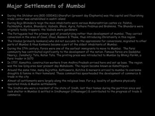 Major Settlements of Mumbai
   During the Shilahar era (800-1000AD) GharaPuri (present day Elephanta) was the capital and flourishing
    trade center was established in sashti island
   During Raja Bhimdev’s reign the main inhabitants were various Maharashtrian castes viz. Palshis,
    Pachkalshis, Kunbis, Bhandaris, Vadvals, Bhois, Agris, Pathare Prabhus and Brahmins. The Bhandaris were
    originally toddy trappers; the Vadvals were gardeners
   The Portuguese had the primary goal of proselytizing rather than development of mumbai. They carried
    conversion in the area of Caval, Chaul, Bassein & Thane, thus introducing Christianity in this region.
   The Hindus (primarily konkanis) who did not succumb to the oppressions for conversions, migrated to other
    parts of Mumbai & thus Konkanis became a part of the oldest inhabitants of Mumbai.
   During the 17th century, Parsis were one of the earliest immigrants to move to Mumbai. The Parsi
    community has contributed significantly to the development of the nation. Famous Parsis are Dadabhai
    Naoroji, Jemshetji Tata, Ratan Tata. The printing press was introducted to Mumbai by Bhimji Parikh, a
    Parsi trader in 1670
   In 1757, Kamathis, construction workers from Andhra Pradesh arrived here and set up base. The region
    was the low-lying area near present day Mahalaxmi. The region became known as Kamathipura.
   Around the same time, many Gujrathis, Kathiawaris, Kutchis & marwaris arrived to mumbai to oversome
    droughts & famine in their homeland. These communities spearheaded the development of commerce &
    trade in the city
   Almost all settlements were largely along the religious lines. For e.g. locality of pydhonie physically
    sperated Hindu & Muslim settlements
   The Sindhis who were a resident of the state of Sindh, lost their homes during the partition since and
    took shelter in Mumbai & settled in Sindhunagar (Ulhasnagar) & contributed to the progress of trade &
    commerce.
 