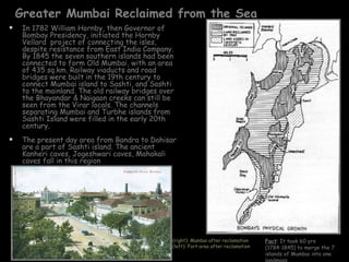 Greater Mumbai Reclaimed from the Sea
    In 1782 William Hornby, then Governor of
     Bombay Presidency, initiated the Hornby
     Vellard project of connecting the isles,
     despite resistance from East India Company.
     By 1845 the seven southern islands had been
     connected to form Old Mumbai, with an area
     of 435 sq.km. Railway viaducts and road
     bridges were built in the 19th century to
     connect Mumbai island to Sashti, and Sashti
     to the mainland. The old railway bridges over
     the Bhayandar & Naigaon creeks can still be
     seen from the Virar locals. The channels
     separating Mumbai and Turbhe islands from
     Sashti Island were filled in the early 20th
     century.
    The present day area from Bandra to Dahisar
     are a part of Sashti island. The ancient
     Kanheri caves, Jogeshwari caves, Mahakali
     caves fall in this region




                                                 (right): Mumbai after reclamation     Fact: It took 60 yrs
                                                 (left): Fort area after reclamation   (1784-1845) to merge the 7
                                                                                       islands of Mumbai into one
 