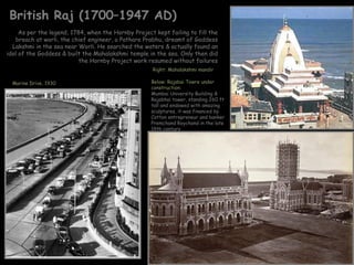 British Raj (1700–1947 AD)
     As per the legend, 1784, when the Hornby Project kept failing to fill the
   breach at worli, the chief engineer, a Pathare Prabhu, dreamt of Goddess
  Lakshmi in the sea near Worli. He searched the waters & actually found an
idol of the Goddess & built the Mahalakshmi temple in the sea. Only then did
                           the Hornby Project work resumed without failures
                                                     Right: Mahalakshmi mandir

  Marine Drive, 1930                                 Below: Rajabai Towre under
                                                     construction:
                                                     Mumbai University Building &
                                                     Rajabhai tower, standing 260 ft
                                                     tall and endowed with amazing
                                                     sculptures, it was financed by
                                                     Cotton entrepreneur and banker
                                                     Premchand Roychand in the late
                                                     19th century
 