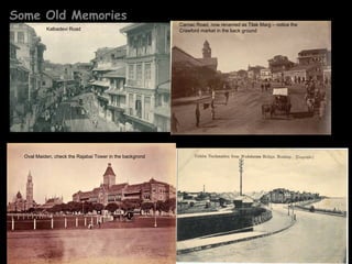 Some Old Memories
                                                          Carnac Road, now renamed as Tilak Marg – notice the
           Kalbadevi Road                                 Crawford market in the back ground




  Oval Maiden, check the Rajabai Tower in the backgrond
 