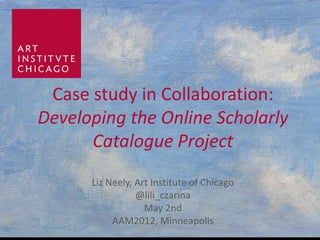 Case study in Collaboration:
Developing the Online Scholarly
      Catalogue Project
      Liz Neely, Art Institute of Chicago
                 @lili_czarina
                   May 2nd
           AAM2012, Minneapolis
 