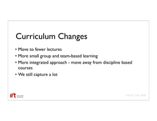Curriculum Changes
• Move to fewer lectures
• More small group and team-based learning
• More integrated approach - move away from discipline based
  courses
• We still capture a lot



                                                        AAMC GIR 2008
 