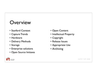 Overview
•   Stanford Context        •   Open Content
•   Capture Trends          •   Intellectual Property
•   Hardware                •   Copyright
•   Delivery Methods        •   Release Issues
•   Storage                 •   Appropriate Use
•   Enterprise solutions    • Archiving
•   Open Source Initiaves

                                                        AAMC GIR 2008
 