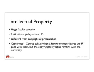 Intellectual Property
• Huge faculty concern
• Institutional policy around IP
• Different from copyright of presentation
• Case study - Course syllabi when a faculty member leaves the IP
  goes with them, but the copyrighted syllabus remains with the
  university.

                                                          AAMC GIR 2008
 