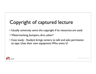 Copyright of captured lecture
• Usually university owns the copyright if its resources are used.
• Watermarking, bumpers, drm, other?
• Case study - Student brings camera to talk and asks permission
  to tape. Uses their own equipment. Who owns it?




                                                            AAMC GIR 2008
 