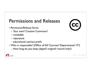 Permissions and Releases
• Permission/Release forms
   - Your own? Creative Commons?
   - revokable
   - repurpose
   - educational use/non-proﬁt
• Who is responsible? (Ofﬁce of Ed? Courses? Departments? IT?)
   - How long do you keep (digital? original? record only?)

                                                       AAMC GIR 2008
 