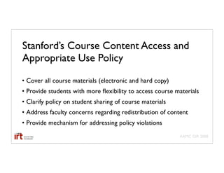 Stanford’s Course Content Access and
Appropriate Use Policy
• Cover all course materials (electronic and hard copy)
• Provide students with more ﬂexibility to access course materials
• Clarify policy on student sharing of course materials
• Address faculty concerns regarding redistribution of content
• Provide mechanism for addressing policy violations
                                                          AAMC GIR 2008
 