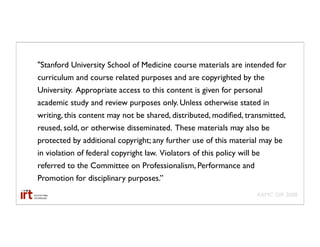 "Stanford University School of Medicine course materials are intended for
curriculum and course related purposes and are copyrighted by the
University. Appropriate access to this content is given for personal
academic study and review purposes only. Unless otherwise stated in
writing, this content may not be shared, distributed, modiﬁed, transmitted,
reused, sold, or otherwise disseminated. These materials may also be
protected by additional copyright; any further use of this material may be
in violation of federal copyright law. Violators of this policy will be
referred to the Committee on Professionalism, Performance and
Promotion for disciplinary purposes.”
                                                                      AAMC GIR 2008
 