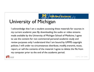 University of Michigan
I acknowledge that I am a student accessing these materials for courses in
my current academic year. By downloading the audio or video streams
made available by the University of Michigan School of Medicine, I agree
to use the content for non commercial personal academic study and
review purposes only. I understand that I am bound by UMMS copyright
policies. I will under no circumstances distribute, modify, transmit, reuse,
report, or sell the contents of the material. I agree to delete the ﬁle from
my computer prior to the end of the academic period.
                                                                   AAMC GIR 2008
 