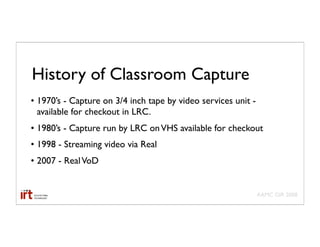History of Classroom Capture
• 1970’s - Capture on 3/4 inch tape by video services unit -
  available for checkout in LRC.
• 1980’s - Capture run by LRC on VHS available for checkout
• 1998 - Streaming video via Real
• 2007 - Real VoD


                                                               AAMC GIR 2008
 