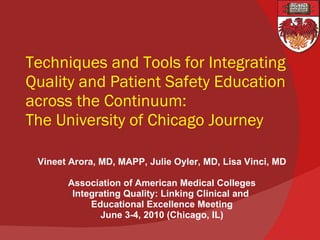 Techniques and Tools for Integrating Quality and Patient Safety Education across the Continuum: The University of Chicago Journey Vineet Arora, MD, MAPP, Julie Oyler, MD, Lisa Vinci, MD Association of American Medical Colleges Integrating Quality: Linking Clinical and  Educational Excellence Meeting June 3-4, 2010 (Chicago, IL) 