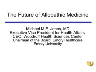 The Future of Allopathic Medicine

          Michael M.E. Johns, MD
 Executive Vice President for Health Affairs
  CEO, Woodruff Health Sciences Center
  Chairman of the Board, Emory Healthcare
             Emory University
 