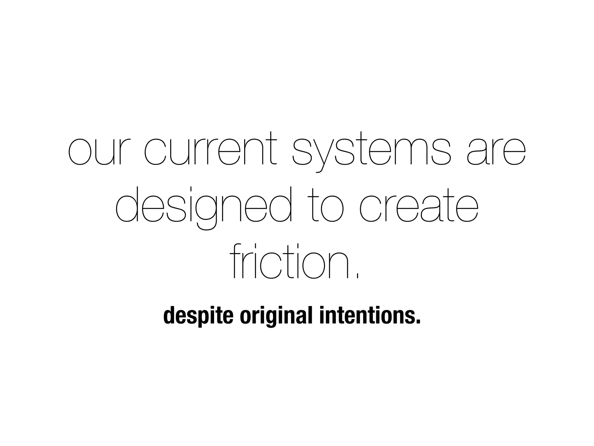our current systems are 
designed to create 
friction. 
despite original intentions. 
 
