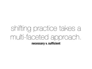 shifting practice takes a 
multi-faceted approach. 
necessary v. sufficient 
 