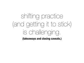 shifting practice 
(and getting it to stick) 
is challenging. 
(takeaways and closing caveats.) 
 
