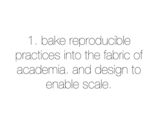 1. bake reproducible 
practices into the fabric of 
academia. and design to 
enable scale. 
 