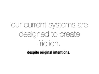 our current systems are 
designed to create 
friction. 
despite original intentions. 
 