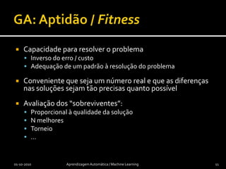Algoritmos Genéticos (GA)[Holland 75]Inspirado na teoria da evolução das espéciesTenta encontrar soluções com maior aptidão:gerando uma “população” de soluções possíveis, avaliando-asmutando ou recombinando as mais promissoras, gerando nova população01-10-2010Aprendizagem Automática / Machine Learning10