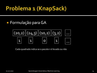 Problema 1 (KnapSack)Dada uma mochila com capacidade limitada (peso ou volume)Cada “pacote” tem um peso e um valor (monetário por exemplo)Como escolher que pacotes levar de modo a maximizar o valor dos pacotes, sem exceder o peso01-10-2010Aprendizagem Automática / Machine Learning13