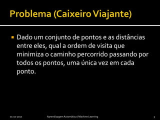 Problema (Caixeiro Viajante)Dado um conjunto de pontos e as distâncias entre eles, qual a ordem de visita que minimiza o caminho percorrido passando por todos os pontos, uma única vez em cada ponto.01-10-2010Aprendizagem Automática / Machine Learning3