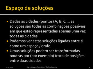 Espaço de soluçõesDadas as cidades (pontos) A, B, C ... as soluções são todas as combinações possíveis em que estão representadas apenas uma vez todas as cidadesPodemos ver estas soluções ligadas entre si como um espaço / grafoUmas soluções podem ser transformadas noutras por (por exemplo) troca de posições entre duas cidades01-10-2010Aprendizagem Automática / Machine Learning4