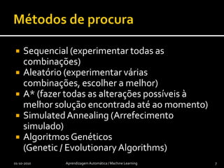 Métodos de procuraSequencial (experimentar todas as combinações)Aleatório (experimentar várias combinações, escolher a melhor)A* (fazer todas as alterações possíveis à melhor solução encontrada até ao momento)SimulatedAnnealing (Arrefecimento simulado)Algoritmos Genéticos (Genetic / EvolutionaryAlgorithms)01-10-2010Aprendizagem Automática / Machine Learning7