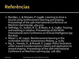  Randløv, J., & Alstrøm, P. (1998). Learning to drive a
bicycle using reinforcement learning and shaping.
Proceedings of the 15th International Conference on
Machine Learning (pp. 463.471).
 Selfridge, O., Sutton, R. S., & Barto, A. G. (1985).Training
and tracking in robotics. Proceedings of the Ninth
International Joint Conference on Articial Intelligence (pp.
670.672).
 Matari´c, M. (1997). Reinforcement learning in the
multirobot domain. Autonomous Robots, 4, 73.83.
 Ng, A., Harada, D., & Russell, S. (1999). Policy invariance
under reward transformations: theory and application to
reward shaping. Proceedings of the 16th International
Conference on Machine Learning (pp. 278.287).
30/01/2015 Aprendizagem Automática / Machine Learning 10
 