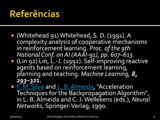 (Whitehead 91)Whitehead, S. D. (1991). A
complexity analysis of cooperative mechanisms
in reinforcement learning. Proc. of the 9th
National Conf. on AI (AAAI-91), pp. 607–613.
 (Lin 92) Lin, L.-J. (1992). Self-improving reactive
agents based on reinforcement learning,
planning and teaching. Machine Learning, 8,
293–321.
 F. M. Silva and L. B. Almeida, "Acceleration
Techniques for the Backpropagation Algorithm",
in L. B. Almeida and C. J.Wellekens (eds.), Neural
Networks, Springer-Verlag, 1990.
30/01/2015 Aprendizagem Automática / Machine Learning 9
 
