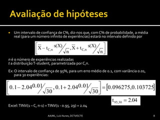 Um intervalo de confiança de C%, diz-nos que, com C% de probabilidade, a média
real (para um número infinito de experiências) estará no intervalo definido por
n é o número de experiências realizadas
t a distribuiçãoT-student, parametrizada por C,n.
Ex: O intervalo de confiança de 95%, para um erro médio de 0.1, com variância 0.01,
para 30 experiências:
Excel:TINV(1 – C, n-1) =TINV(1 - 0.95, 29) = 2.04
n
s(X)tX,
n
s(X)– tX nC,nC, 




2.04t95,30 
 0.1037250.096275,
30
0.012.040.1,
30
0.012.04–0.1 


 
8AA/ML, Luís Nunes, DCTI/ISCTE
 