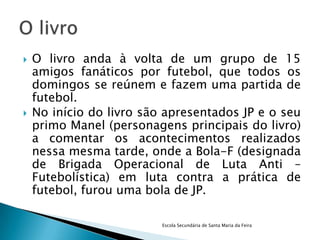    O livro anda à volta de um grupo de 15
    amigos fanáticos por futebol, que todos os
    domingos se reúnem e fazem uma partida de
    futebol.
   No início do livro são apresentados JP e o seu
    primo Manel (personagens principais do livro)
    a comentar os acontecimentos realizados
    nessa mesma tarde, onde a Bola-F (designada
    de Brigada Operacional de Luta Anti –
    Futebolística) em luta contra a prática de
    futebol, furou uma bola de JP.

                          Escola Secundária de Santa Maria da Feira
 
