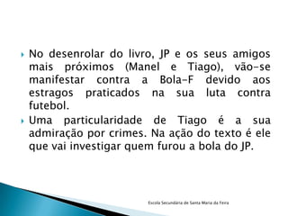    No desenrolar do livro, JP e os seus amigos
    mais próximos (Manel e Tiago), vão-se
    manifestar contra a Bola-F devido aos
    estragos praticados na sua luta contra
    futebol.
   Uma particularidade de Tiago é a sua
    admiração por crimes. Na ação do texto é ele
    que vai investigar quem furou a bola do JP.




                         Escola Secundária de Santa Maria da Feira
 