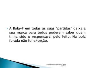    A Bola-F em todas as suas “partidas” deixa a
    sua marca para todos poderem saber quem
    tinha sido o responsável pelo feito. Na bola
    furada não foi exceção.




                         Escola Secundária de Santa Maria
                                                 da Feira
 