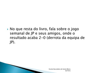    No que resta do livro, fala sobre o jogo
    semanal de JP e seus amigos, onde o
    resultado acaba 2-0 (derrota da equipa de
    JP).




                         Escola Secundária de Santa Maria
                                                 da Feira
 