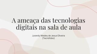 A ameaça das tecnologias
digitais na sala de aula
Jurandy Wesley de Jesus Oliveira
(Tecnófobo)
 