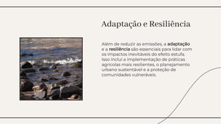 Além de reduzir as emissões, a adaptação
e a resiliência são essenciais para lidar com
os impactos inevitáveis do efeito estufa.
Isso inclui a implementação de práticas
agrícolas mais resilientes, o planejamento
urbano sustentável e a proteção de
comunidades vulneráveis.
Além de reduzir as emissões, a adaptação
e a resiliência são essenciais para lidar com
os impactos inevitáveis do efeito estufa.
Isso inclui a implementação de práticas
agrícolas mais resilientes, o planejamento
urbano sustentável e a proteção de
comunidades vulneráveis.
Adaptação e Resiliência
Adaptação e Resiliência
 