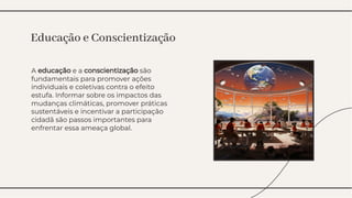 A educação e a conscientização são
fundamentais para promover ações
individuais e coletivas contra o efeito
estufa. Informar sobre os impactos das
mudanças climáticas, promover práticas
sustentáveis e incentivar a participação
cidadã são passos importantes para
enfrentar essa ameaça global.
A educação e a conscientização são
fundamentais para promover ações
individuais e coletivas contra o efeito
estufa. Informar sobre os impactos das
mudanças climáticas, promover práticas
sustentáveis e incentivar a participação
cidadã são passos importantes para
enfrentar essa ameaça global.
Educação e Conscientização
Educação e Conscientização
 