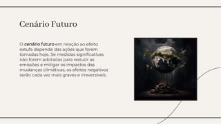 O cenário futuro em relação ao efeito
estufa depende das ações que forem
tomadas hoje. Se medidas signiﬁcativas
não forem adotadas para reduzir as
emissões e mitigar os impactos das
mudanças climáticas, os efeitos negativos
serão cada vez mais graves e irreversíveis.
O cenário futuro em relação ao efeito
estufa depende das ações que forem
tomadas hoje. Se medidas signiﬁcativas
não forem adotadas para reduzir as
emissões e mitigar os impactos das
mudanças climáticas, os efeitos negativos
serão cada vez mais graves e irreversíveis.
Cenário Futuro
Cenário Futuro
 