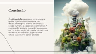 O efeito estufa representa uma ameaça
global signiﬁcativa, com impactos
devastadores para o meio ambiente, a
saúde humana e a segurança alimentar. A
cooperação global, a inovação tecnológica
e a conscientização são fundamentais para
enfrentar essa ameaça e garantir um
futuro sustentável para o planeta.
O efeito estufa representa uma ameaça
global signiﬁcativa, com impactos
devastadores para o meio ambiente, a
saúde humana e a segurança alimentar. A
cooperação global, a inovação tecnológica
e a conscientização são fundamentais para
enfrentar essa ameaça e garantir um
futuro sustentável para o planeta.
Conclusão
Conclusão
 